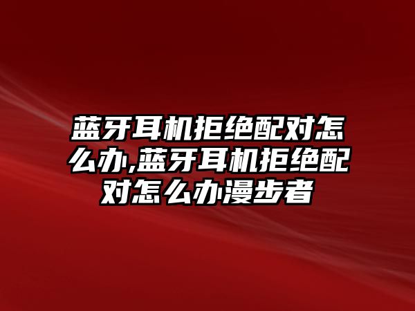 藍(lán)牙耳機(jī)拒絕配對怎么辦,藍(lán)牙耳機(jī)拒絕配對怎么辦漫步者