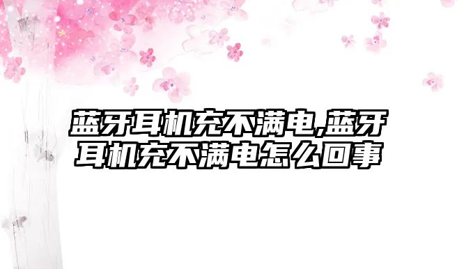 藍(lán)牙耳機充不滿電,藍(lán)牙耳機充不滿電怎么回事