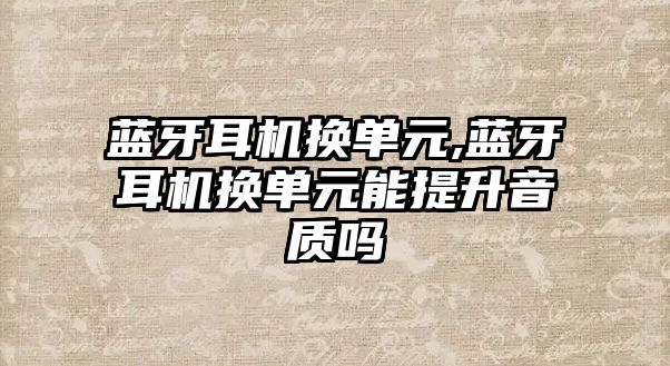 藍(lán)牙耳機換單元,藍(lán)牙耳機換單元能提升音質(zhì)嗎