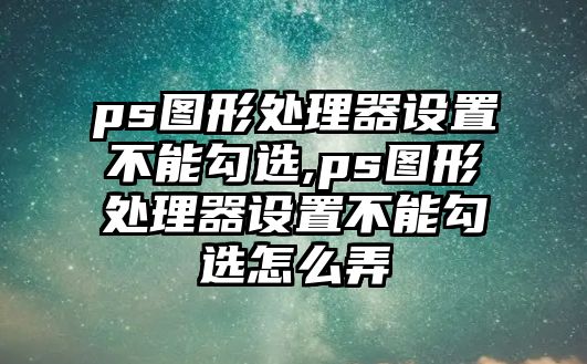 ps圖形處理器設(shè)置不能勾選,ps圖形處理器設(shè)置不能勾選怎么弄